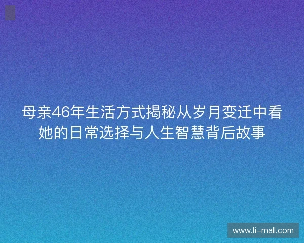 母亲46年生活方式揭秘从岁月变迁中看她的日常选择与人生智慧背后故事 母亲46年生活方式揭秘从岁月变迁中看她的日常选择与人生智慧背后故事