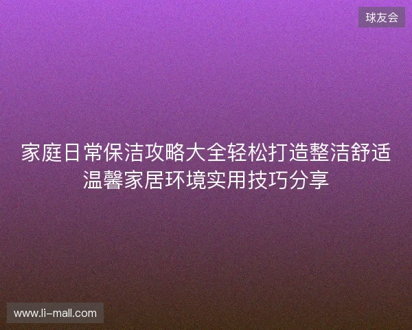 家庭日常保洁攻略大全轻松打造整洁舒适温馨家居环境实用技巧分享 家庭日常保洁攻略大全轻松打造整洁舒适温馨家居环境实用技巧分享
